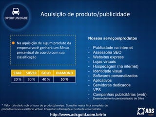 Na aquisição de algum produto da
empresa você ganhará um Bônus
percentual de acordo com sua
classificação
* Valor calculado sob o lucro do produto/serviço. Consulte nossa lista completa de
produtos no seu escritório virtual. Consultar informações constantes no contrato.
STAR SILVER GOLD DIAMOND
20 % 30 % 40 % 50 %
Nossos serviços/produtos
- Publicidade na internet
- Assessoria SEO
- Websites express
- Lojas virtuais
- Hospedagem (na internet)
- Identidade visual
- Softwares personalizados
- Aplicativos
- Servidores dedicados
- VPS
- Campanhas publicitárias (web)
- Desenvolvimento personalizado de Sites
Aquisição de produto/publicidadeOPORTUNIDADE
http://www.adsgold.com.br/rio
 