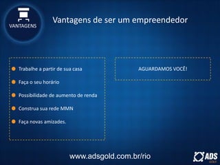 Trabalhe a partir de sua casa
Faça o seu horário
Possibilidade de aumento de renda
Construa sua rede MMN
Faça novas amizades.
AGUARDAMOS VOCÊ!
www.adsgold.com.br/rio
VANTAGENS
Vantagens de ser um empreendedor
 