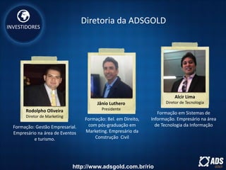 INVESTIDORES
Rodolpho Oliveira
Diretor de Marketing
Jânio Luthero
Presidente
Alcir Lima
Diretor de Tecnologia
Formação: Gestão Empresarial.
Empresário na área de Eventos
e turismo.
Formação: Bel. em Direito,
com pós-graduação em
Marketing. Empresário da
Construção Civil
Formação em Sistemas de
Informação. Empresário na área
de Tecnologia da Informação
Diretoria da ADSGOLD
http://www.adsgold.com.br/rio
 