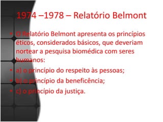 1974 –1978 – Relatório Belmont 
• O Relatório Belmont apresenta os princípios 
éticos, considerados básicos, que deveriam 
nortear a pesquisa biomédica com seres 
humanos: 
• a) o princípio do respeito às pessoas; 
• b) o princípio da beneficência; 
• c) o princípio da justiça. 
 