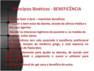 Princípios Bioéticos - BENEFICÊNCIA 
• Ação de fazer o bem – maximizar benefícios 
• Procurar o bem-estar do doente, através da ciência médica e 
dos seus agentes 
• Atender os interesses legítimos do paciente e, na medida do 
possível, evitar danos 
• A beneficência tem sido associada à excelência profissional 
desde os tempos da medicina grega, e está expressa no 
Juramento de Hipócrates: 
“Usarei o tratamento para ajudar os doentes, de acordo com 
minha habilidade e julgamento e nunca o utilizarei para 
prejudicá-los” 
• Obrigação moral de agir para o benefício do outro. 
 