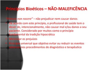 Princípios Bioéticos – NÃO-MALEFICÊNCIA 
“Primum non nocere” – não prejudicar nem causar danos 
• De acordo com este princípio, o profissional de saúde tem o 
dever de, intencionalmente, não causar mal e/ou danos a seu 
paciente. Considerado por muitos como o princípio 
fundamental da tradição hipocrática 
• Minimizar os prejuízos 
• Princípio universal que objetiva evitar ou reduzir os eventos 
adversos nos procedimentos de diagnóstico e terapêutico 
 