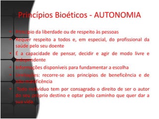 Princípios Bioéticos - AUTONOMIA 
• Princípio da liberdade ou de respeito às pessoas 
• Requer respeito a todos e, em especial, do profissional da 
saúde pelo seu doente 
• É a capacidade de pensar, decidir e agir de modo livre e 
independente 
• Informações disponíveis para fundamentar a escolha 
• Limitações: recorre-se aos princípios de beneficência e de 
não-maleficência 
• Todo indivíduo tem por consagrado o direito de ser o autor 
do seu próprio destino e optar pelo caminho que quer dar a 
sua vida. 
 