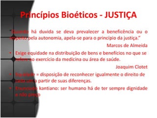 Princípios Bioéticos - JUSTIÇA 
“Quando há duvida se deva prevalecer a beneficência ou o 
respeito pela autonomia, apela-se para o princípio da justiça.” 
Marcos de Almeida 
• Exige equidade na distribuição de bens e benefícios no que se 
refere ao exercício da medicina ou área de saúde. 
Joaquim Clotet 
• Equidade = disposição de reconhecer igualmente o direito de 
cada um a partir de suas diferenças. 
• Enunciado kantiano: ser humano há de ter sempre dignidade 
e não preço 
 