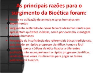 As principais razões para o 
surgimento da Bioética foram: 
• Abusos na utilização de animais e seres humanos em 
experimentos 
• Surgimento acelerado de novas técnicas desumanizantes que 
apresentam questões inéditas, como por exemplo, clonagem 
de seres humanos 
• Percepção da insuficiência dos referenciais éticos tradicionais, 
pois devido ao rápido progresso científico, torna-se fácil 
constatar que os códigos de ética ligados a diferentes 
profissões não acompanharam o rápido progresso científico, 
sendo diversas vezes insuficientes para julgar os temas 
polêmicos da bioética. 
 
