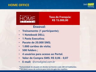 Enxoval:
• Treinamento (1 participante);
• 1 Notebook DELL;
• 1 Pasta Executiva;
• Pacote de 20.000 SMS;
• 1.000 cartões de visita;
• 500 folders ;
• 4 usuários para acesso ao Portal.
• Valor de Compra SMS: R$ 0,06 - 0,07
• E-mail: @smsdigital.com.br
*Exclusividade de atuação em divisão territorial a cada 100 mil habitantes.
**02 (dois) meses de carência para inicio de pgto dos royalties.
Taxa de Franquia:
R$ 15.000,00
HOME OFFICE
 