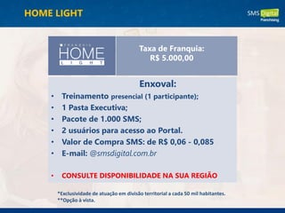 Enxoval:
• Treinamento presencial (1 participante);
• 1 Pasta Executiva;
• Pacote de 1.000 SMS;
• 2 usuários para acesso ao Portal.
• Valor de Compra SMS: de R$ 0,06 - 0,085
• E-mail: @smsdigital.com.br
• CONSULTE DISPONIBILIDADE NA SUA REGIÃO
*Exclusividade de atuação em divisão territorial a cada 50 mil habitantes.
**Opção à vista.
Taxa de Franquia:
R$ 5.000,00
HOME LIGHT
 
