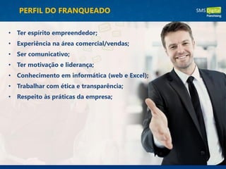 PERFIL DO FRANQUEADO
• Ter espírito empreendedor;
• Experiência na área comercial/vendas;
• Ser comunicativo;
• Ter motivação e liderança;
• Conhecimento em informática (web e Excel);
• Trabalhar com ética e transparência;
• Respeito às práticas da empresa;
 