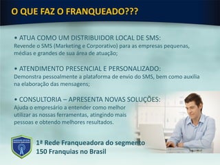 O QUE FAZ O FRANQUEADO???
• ATUA COMO UM DISTRIBUIDOR LOCAL DE SMS:
Revende o SMS (Marketing e Corporativo) para as empresas pequenas,
médias e grandes de sua área de atuação;
• ATENDIMENTO PRESENCIAL E PERSONALIZADO:
Demonstra pessoalmente a plataforma de envio do SMS, bem como auxilia
na elaboração das mensagens;
• CONSULTORIA – APRESENTA NOVAS SOLUÇÕES:
Ajuda o empresário a entender como melhor
utilizar as nossas ferramentas, atingindo mais
pessoas e obtendo melhores resultados.
1ª Rede Franqueadora do segmento
150 Franquias no Brasil
 
