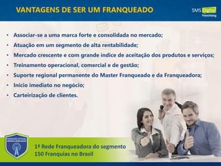 VANTAGENS DE SER UM FRANQUEADO
• Associar-se a uma marca forte e consolidada no mercado;
• Atuação em um segmento de alta rentabilidade;
• Mercado crescente e com grande índice de aceitação dos produtos e serviços;
• Treinamento operacional, comercial e de gestão;
• Suporte regional permanente do Master Franqueado e da Franqueadora;
• Início imediato no negócio;
• Carteirização de clientes.
1ª Rede Franqueadora do segmento
150 Franquias no Brasil
 