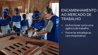 ENCAMINHAMENTO
AO MERCADO DE
TRABALHO
 Ira funcionar como uma
agência de trabalho.
 Parcerias estratégicas
com empresários
 
