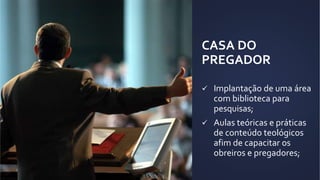 CASA DO
PREGADOR
 Implantação de uma área
com biblioteca para
pesquisas;
 Aulas teóricas e práticas
de conteúdo teológicos
afim de capacitar os
obreiros e pregadores;
 