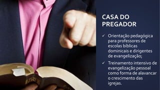 CASA DO
PREGADOR
 Orientação pedagógica
para professores de
escolas bíblicas
dominicais e dirigentes
de evangelização;
 Treinamento intensivo de
evangelização pessoal
como forma de alavancar
o crescimento das
igrejas.
 
