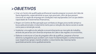 OBJETIVOS
 Criar um Centro de qualificação profissional visando preparar os jovens do Cabo de
SantoAgostinho, especialmente os que mais precisam, afim de que possam
concorrer as vagas de emprego em condições mais equiparadas com os que detém
capacidade de investimentos financeiros;
 Dispor um Centro de Recuperação que combata as drogas procurando sempre a
busca pela prevenção e tratamento tanto para a redução dos danos sociais à saúde
como para a reinserção social;
 Implantar uma agência de seleção e encaminhamento ao mercado de trabalho,
através de parcerias com diversas empresas do Cabo e das regiões circunvizinhas;
 Elaborar e estruturar a Casa do pregador afim de qualificar, preparar e formar
obreiros e pregadores que auxiliem com maior fundamentação e conhecimento em
suas respectivas igrejas visando ampliar o crescimento das mesmas tanto
quantitativamente como qualitativamente.
 