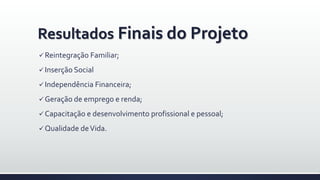 Resultados Finais do Projeto
 Reintegração Familiar;
 Inserção Social
 Independência Financeira;
 Geração de emprego e renda;
 Capacitação e desenvolvimento profissional e pessoal;
 Qualidade deVida.
 