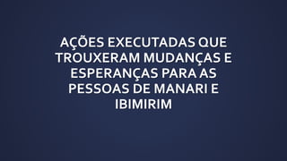 AÇÕES EXECUTADAS QUE
TROUXERAM MUDANÇAS E
ESPERANÇAS PARA AS
PESSOAS DE MANARI E
IBIMIRIM
 