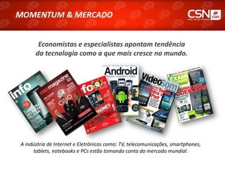 MOMENTUM & MERCADO
MOMENTUM & MERCADO


        Economistas e especialistas apontam tendência
       da tecnologia como a que mais cresce no mundo.




 A indústria de Internet e Eletrônicos como: TV, telecomunicações, smartphones,
      tablets, notebooks e PCs estão tomando conta do mercado mundial.
 