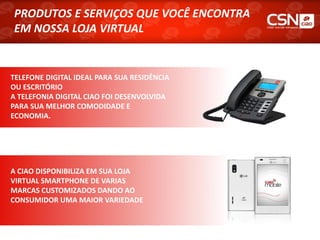 PRODUTOS E SERVIÇOS QUE VOCÊ ENCONTRA
PRODUTOS E SERVIÇOS QUE VOCÊ ENCONTRA
EM NOSSA LOJA VIRTUAL
EM NOSSA LOJA VIRTUAL


TELEFONE DIGITAL IDEAL PARA SUA RESIDÊNCIA
OU ESCRITÓRIO
A TELEFONIA DIGITAL CIAO FOI DESENVOLVIDA
PARA SUA MELHOR COMODIDADE E
ECONOMIA.




A CIAO DISPONIBILIZA EM SUA LOJA
VIRTUAL SMARTPHONE DE VARIAS
MARCAS CUSTOMIZADOS DANDO AO
CONSUMIDOR UMA MAIOR VARIEDADE
 
