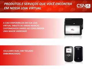 PRODUTOS E SERVIÇOS QUE VOCÊ ENCONTRA
PRODUTOS E SERVIÇOS QUE VOCÊ ENCONTRA
EM NOSSA LOJA VIRTUAL
EM NOSSA LOJA VIRTUAL



A CIAO DISPONIBILIZA EM SUA LOJA
VIRTUAL TABLETS DE VARIAS MARCAS
CUSTOMIZADOS DANDO AO CONSUMIDOR
UMA MAIOR VARIEDADE




CELULARES DUAL SIM TECLADO
EMBORRACHADO.
 