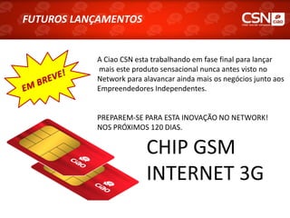 FUTUROS LANÇAMENTOS
 FUTUROS LANÇAMENTOS


            A Ciao CSN esta trabalhando em fase final para lançar
            mais este produto sensacional nunca antes visto no
            Network para alavancar ainda mais os negócios junto aos
            Empreendedores Independentes.


            PREPAREM-SE PARA ESTA INOVAÇÃO NO NETWORK!
            NOS PRÓXIMOS 120 DIAS.

                          CHIP GSM
                          INTERNET 3G
 