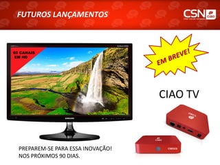 FUTUROS LANÇAMENTOS
 FUTUROS LANÇAMENTOS



60 CANAIS
EM HD




                                    CIAO TV



  PREPAREM-SE PARA ESSA INOVAÇÃO!
  NOS PRÓXIMOS 90 DIAS.
 