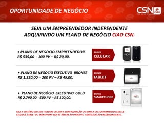 OPORTUNIDADE DE NEGÓCIO

         SEJA UM EMPREENDEDOR INDEPENDENTE
       ADQUIRINDO UM PLANO DE NEGÓCIO CIAO CSN.


  • PLANO DE NEGÓCIO EMPREENDEDOR                              BRINDE

  R$ 535,00 - 100 PV – R$ 20,00.                               CELULAR


  • PLANO DE NEGÓCIO EXECUTIVO BRONZE                          BRINDE

  R$ 1.320,00 - 200 PV – R$ 45,00.                             TABLET


  • PLANO DE NEGÓCIO EXECUTIVO GOLD                            BRINDE
  R$ 2.790,00 - 500 PV – R$ 100,00.                            SMARTPHONE



 FICA A CRITÉRIO DA CIAO TELECOM DECIDIR A CONFIGURAÇÃO OU MARCA DO EQUIPAMENTO SEJA ELE
 CELULAR, TABLET OU SMATPHONE QUE SE REFERE AO PRODUTO AGREGADO AO CREDENCIAMENTO.
 