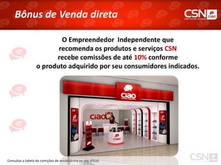 Bônus de Venda direta

                           O Empreendedor Independente que
                          recomenda os produtos e serviços CSN
                         recebe comissões de até 10% conforme
                   o produto adquirido por seu consumidores indicados.




Consultar a tabela de comições de venda direta no site oficial.
 