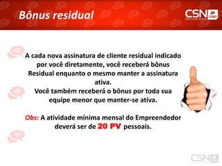 Bônus residual


 A cada nova assinatura de cliente residual indicado
     por você diretamente, você receberá bônus
  Residual enquanto o mesmo manter a assinatura
                       ativa.
    Você também receberá o bônus por toda sua
         equipe menor que manter-se ativa.

 Obs: A atividade mínima mensal do Empreendedor
           deverá ser de 20 PV pessoais.
 