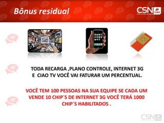 Bônus residual




    TODA RECARGA ,PLANO CONTROLE, INTERNET 3G
    E CIAO TV VOCÊ VAI FATURAR UM PERCENTUAL.

  VOCÊ TEM 100 PESSOAS NA SUA EQUIPE SE CADA UM
   VENDE 10 CHIP´S DE INTERNET 3G VOCÊ TERÁ 1000
                CHIP´S HABILITADOS .
 