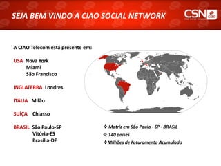 SEJA BEM VINDO A CIAO SOCIAL NETWORK


A CIAO Telecom está presente em:

USA Nova York
    Miami
    São Francisco

INGLATERRA Londres

ITÁLIA Milão

SUÍÇA Chiasso

BRASIL São Paulo-SP                 Matriz em São Paulo - SP - BRASIL
       Vitória-ES                   140 países
       Brasília-DF                 Milhões de Faturamento Acumulado
 