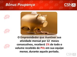 Bônus Poupança




      O Empreendedor que mantiver sua
        atividade mensal por 12 meses
     consecutivos, receberá 1% de todo o
    volume recebido de PVs em sua equipe
       menor, durante aquele período.
 
