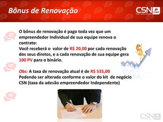 Bônus de Renovação

  O bônus de renovação é pago toda vez que um
  empreendedor Individual de sua equipe renova o
  contrato:
  Você receberá o valor de R$ 20,00 por cada renovação
  dos seus diretos, e a cada renovação de sua equipe gera
  100 PV para o binário.

  Obs: A taxa de renovação atual é de R$ 535,00
  Podendo ser alterada conforme o valor do kit de negócio
  CSN (taxa da adesão empreendedor Independente)
 