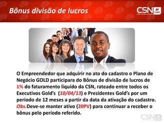 Bônus divisão de lucros




  O Empreendedor que adquirir no ato do cadastro o Plano de
  Negócio GOLD participara do Bônus de divisão de lucros de
  1% do faturamento liquido da CSN, rateado entre todos os
  Executivos Gold’s (10/04/13) e Presidentes Gold’s por um
  período de 12 meses a partir da data da ativação do cadastro.
  Obs.Deve-se manter ativo (20PV) para continuar a receber o
  bônus pelo período referido.
 