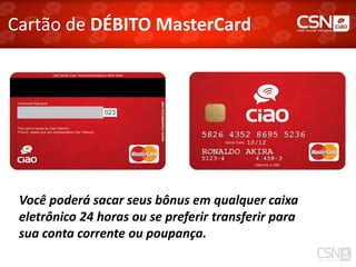 Cartão de DÉBITO MasterCard




 Você poderá sacar seus bônus em qualquer caixa
 eletrônico 24 horas ou se preferir transferir para
 sua conta corrente ou poupança.
 
