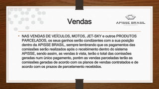 Vendas
• NAS VENDAS DE VEÍCULOS, MOTOS, JET-SKY e outros PRODUTOS
PARCELADOS, os seus ganhos serão condizentes com a sua posição
dentro da APISSE BRASIL, sempre lembrando que os pagamentos das
comissões serão realizados após o recebimento dentro do sistema
APISSE, sendo assim, as vendas à vista, terão o total das comissões
geradas num único pagamento, porém as vendas parceladas terão as
comissões geradas de acordo com os planos de vendas contratados e de
acordo com os prazos de parcelamento recebidos.
 