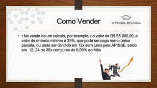 Como Vender
• • Na venda de um veículo, por exemplo, no valor de R$ 55.000,00, o
valor de entrada mínimo é 35%, que pode ser pago numa única
parcela, ou pode ser dividido em 12x sem juros pela APISSE, saldo
em 12, 24 ou 36x com juros de 0,99% ao Mês
 