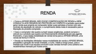 RENDA
• • Como a APISSE BRASIL NÃO EXIGE COMPROVAÇÃO DE RENDA e NEM
CONSULTA AOS ÓRGÃOS DE PROTEÇÃO AO CRÉDITO e também para poder
gerar renda que propicie ao comprador quitar suas parcelas e honrar com seu
contrato de aquisição do veículo, o cumprimento desta meta é necessário para a
liberação do produto comprado.
• • Caso o comprador não queira cumprir essas exigências, poderá comprar o
veículo ou o produto que queira com financiamento diretamente em seu agente
financeiro, o que nesta modalidade de venda torna para a APISSE BRASIL uma
venda de forma À VISTA.
• • Devido as facilidades ofertadas nessa modalidade de venda a APISSE BRASIL
possibilita a geração de renda imediata, a curto, médio e longo prazo, pois a
medida que você e sua equipe concluem suas vendas formam uma carteira com
recebimentos mensais por muitos anos.
 