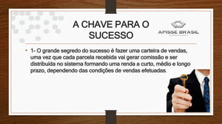 A CHAVE PARA O
SUCESSO
• 1- O grande segredo do sucesso é fazer uma carteira de vendas,
uma vez que cada parcela recebida vai gerar comissão e ser
distribuída no sistema formando uma renda a curto, médio e longo
prazo, dependendo das condições de vendas efetuadas.
 
