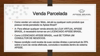 Venda Parcelada
• Como vender um veículo: Moto, Jet-ski ou qualquer outro produto que
possua venda parcelada na Apisse Brasil?
• A- Para efetuar qualquer venda através da LOJA VIRTUAL APISSE
BRASIL, é necessário tornar-se um LICENCIADO APISSE BRASIL.
• Como LICENCIADO APISSE BRASIL, você SE TORNA UM
CONSULTOR DE NEGÓCIOS.
• Nessa condição você recebe de suas vendas diretas o percentual de 25%
sobre o lucro da venda efetivada, concluída e recebida dentro do sistema
APISSE.
 