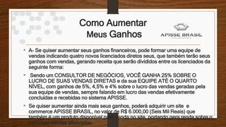 Como Aumentar
Meus Ganhos
• A- Se quiser aumentar seus ganhos financeiros, pode formar uma equipe de
vendas indicando quatro novos licenciados diretos seus, que também terão seus
ganhos com vendas, gerando receita que serão divididos entre os licenciados da
seguinte forma:
• Sendo um CONSULTOR DE NEGÓCIOS, VOCÊ GANHA 25% SOBRE O
LUCRO DE SUAS VENDAS DIRETAS e da sua EQUIPE ATÉ O QUARTO
NÍVEL, com ganhos de 5%, 4,5% e 4% sobre o lucro das vendas geradas pela
sua equipe de vendas, sempre falando em lucro das vendas efetivamente
concluídas e recebidas no sistema APISSE.
• Se quiser aumentar ainda mais seus ganhos, poderá adquirir um site e
commerce APISSE BRASIL, no valor de R$ 6.000,00 (Seis Mil Reais) que
também é um produto disponível para venda no site, portando gera renda sobre o
lucro nas vendas efetivadas.
 