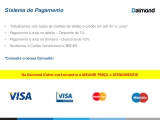 Sistema de Pagamento
• Trabalhamos com todos os Cartões de débito e crédito em até 4x* s/ juros*
• Pagamento à vista no débito – Desconto de 7%
• Pagamento à vista no dinheiro – Desconto de 10%
• Aceitamos o Cartão Construcard e BNDES
*Consulte o nosso Consultor
Na Daimond Vidros você encontra o MELHOR PREÇO e ATENDIMENTO!
 