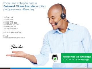 Faça uma cotação com a
Daimond Vidros Salvador e saiba
porque somos diferentes
71 4101-7701
71 3333 3509
71 3333 3607
71 9301-4617 - TIM
71 81178238 - CLARO
71 8611-0766 - OI
71 9727-3509 - VIVO
SKYPE: daimond.vidros
E-mail
vendas@daimondvidros.com.br
Atendemos via Whatsapp
71 9721 2418 (Whatsapp)
 