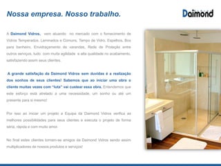 Nossa empresa. Nosso trabalho.
Por isso ao iniciar um projeto a Equipa da Daimond Vidros verifica as melhores
possibilidades para seus clientes e executa o projeto de forma séria, rápida e
com muito amor.
Para nos tornarmos a melhor opção do mercado em qualidade, unimos as
mais modernas máquinas automatizadas e os melhores profissionais,
juntamente com a nossa experiência para fazer do seu projeto, realidade.
Por fim, tratamos cada projeto como se fosse único, afinal trabalhamos para a
satisfação total de nosso cliente. No final estes clientes tornam-se amigos da
Daimond Vidros sendo assim multiplicadores de nossos produtos e serviços!
 