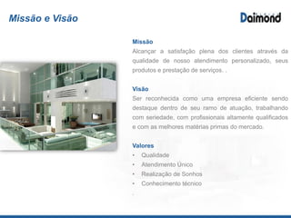 Missão e Visão
Missão
Alcançar a satisfação plena dos clientes através da
qualidade de nosso atendimento personalizado,
qualidade nos produtos fornecidos e prestação de
serviços de primeira qualidade.
Visão
Ser reconhecida como uma empresa eficiente sendo
destaque dentro de seu ramo de atuação, trabalhando
com seriedade, com profissionais altamente
qualificados e com as melhores matérias primas do
mercado.
Valores
Qualidade
Atendimento Único
Realização de Sonhos
Conhecimento técnico
 
