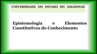 UNIVERSIDADE DO ESTADO DO AMAZONAS
Epistemologia e Elementos
Constitutivos do Conhecimento
 