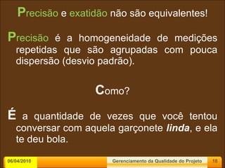 P recisão  e  exatidão  não são equivalentes! P recisão  é a homogeneidade de medições repetidas que são agrupadas com pouca dispersão (desvio padrão). C omo? É  a quantidade de vezes que você tentou conversar com aquela garçonete  linda , e ela te deu bola. 06/04/2010 Gerenciamento da Qualidade do Projeto 
