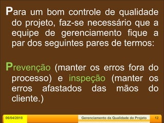 P ara um bom controle de qualidade do projeto, faz-se necessário que a equipe de gerenciamento fique a par dos seguintes pares de termos: P revenção  (manter os erros fora do processo) e  inspeção  (manter os erros afastados das mãos do cliente.) 06/04/2010 Gerenciamento da Qualidade do Projeto 