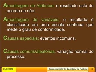 A mostragem de Atributos:  o resultado está de acordo ou não. A mostragem de variáveis:  o resultado é classificado em uma escala contínua que mede o grau de conformidade. C ausas especiais:  eventos incomuns. C ausas   comuns/aleatórias:  variação normal do processo. 06/04/2010 Gerenciamento da Qualidade do Projeto 