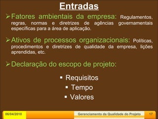 Entradas Fatores ambientais da empresa:  Regulamentos, regras, normas e diretrizes de agências governamentais específicas para a área de aplicação. Ativos de processos organizacionais:  Políticas, procedimentos e diretrizes de qualidade da empresa, lições aprendidas, etc. Declaração do escopo de projeto: Requisitos Tempo Valores 06/04/2010 Gerenciamento da Qualidade do Projeto 