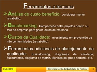F erramentas e técnicas A nálise de custo benefício:  considerar menor retrabalho. B enchmarking:  c omparação entre projetos dentro ou fora da empresa para gerar idéias de melhoria. C ustos da Qualidade:   Investimento em prevenção de não conformidades (retrabalho). F erramentas adicionais de planejamento da qualidade:  Brainstorming, diagramas de afinidade, fluxogramas, diagrama de matriz, técnicas de grupo nominal, etc. 06/04/2010 Gerenciamento da Qualidade do Projeto 